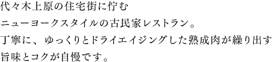 代々木上原の住宅街に佇む一軒家レストラン。丁寧に、ゆっくりドライエイジングした熟成肉が繰り出す旨味とコクが自慢です。