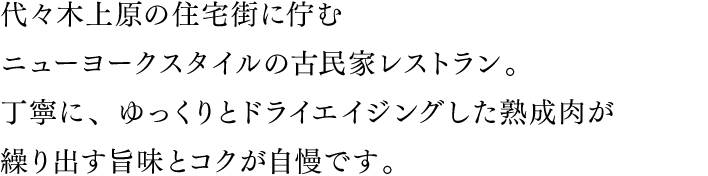 代々木上原の住宅街に佇む一軒家レストラン。丁寧に、ゆっくりドライエイジングした熟成肉が繰り出す旨味とコクが自慢です。